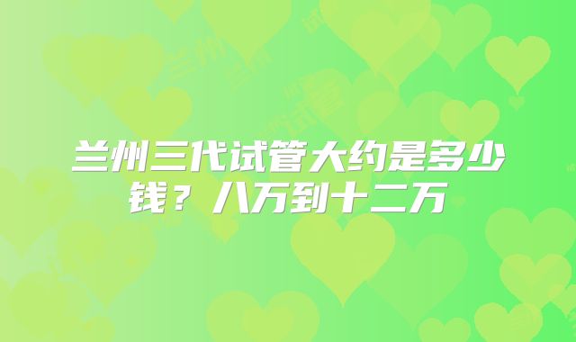 兰州三代试管大约是多少钱?八万到十二万