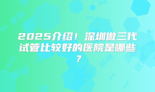 2025介绍！深圳做三代试管比较好的医院是哪些？