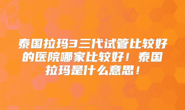 泰国拉玛3三代试管比较好的医院哪家比较好！泰国拉玛是什么意思！