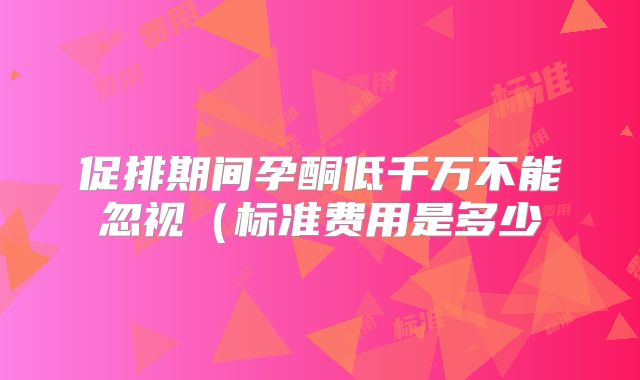 促排期间孕酮低千万不能忽视（标准费用是多少