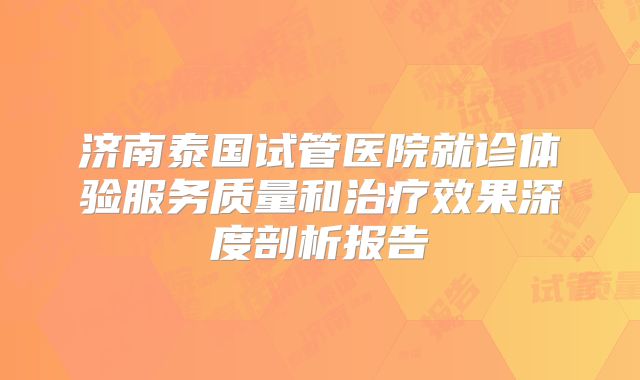 济南泰国试管医院就诊体验服务质量和治疗效果深度剖析报告