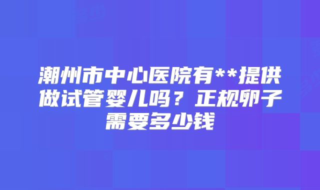 潮州市中心医院有**提供做试管婴儿吗？正规卵子需要多少钱