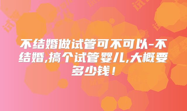 不结婚做试管可不可以-不结婚,搞个试管婴儿,大概要多少钱!