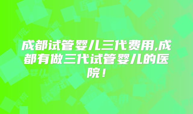 成都试管婴儿三代费用,成都有做三代试管婴儿的医院！