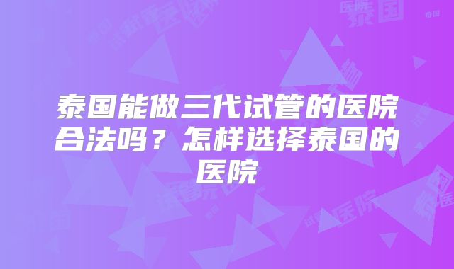 泰国能做三代试管的医院合法吗?怎样选择泰国的医院