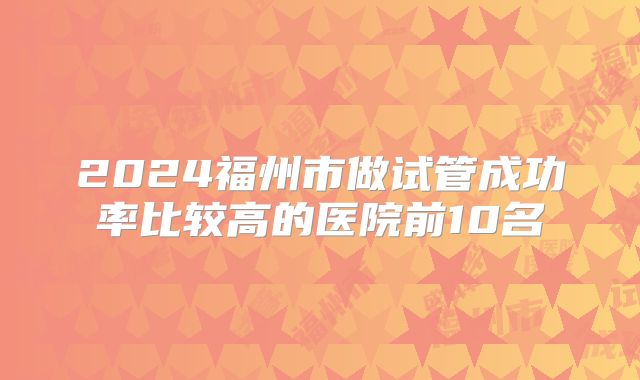 2024福州市做试管成功率比较高的医院前10名
