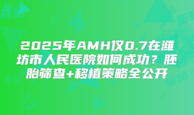 2025年AMH仅0.7在潍坊市人民医院如何成功？胚胎筛查+移植策略全公开