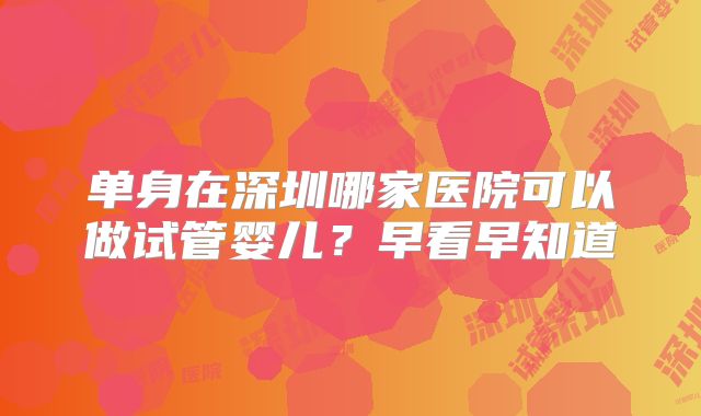 单身在深圳哪家医院可以做试管婴儿?早看早知道