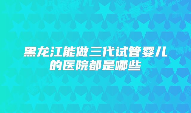 黑龙江能做三代试管婴儿的医院都是哪些