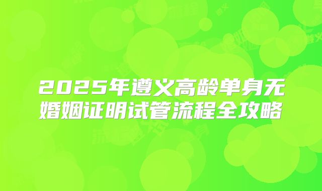 2025年遵义高龄单身无婚姻证明试管流程全攻略
