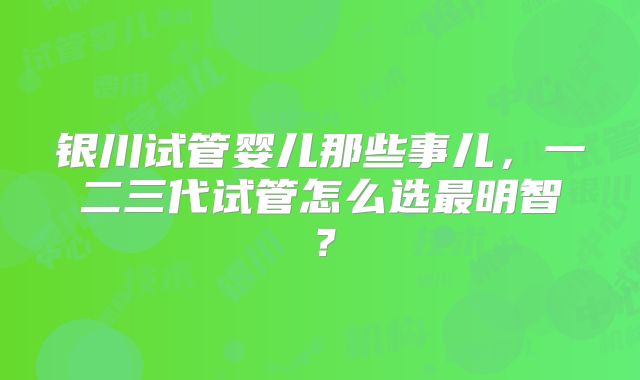 银川试管婴儿那些事儿，一二三代试管怎么选最明智？