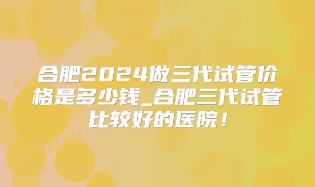 合肥2024做三代试管价格是多少钱_合肥三代试管比较好的医院！