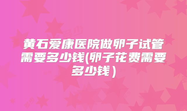 黄石爱康医院做卵子试管需要多少钱(卵子花费需要多少钱)