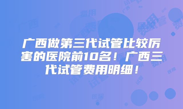 广西做第三代试管比较厉害的医院前10名!广西三代试管费用明细!