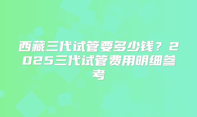 西藏三代试管要多少钱?2025三代试管费用明细参考