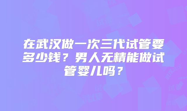 在武汉做一次三代试管要多少钱？男人无精能做试管婴儿吗？