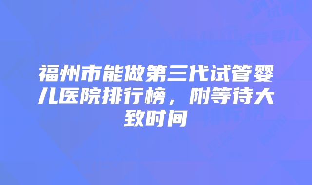 福州市能做第三代试管婴儿医院排行榜，附等待大致时间
