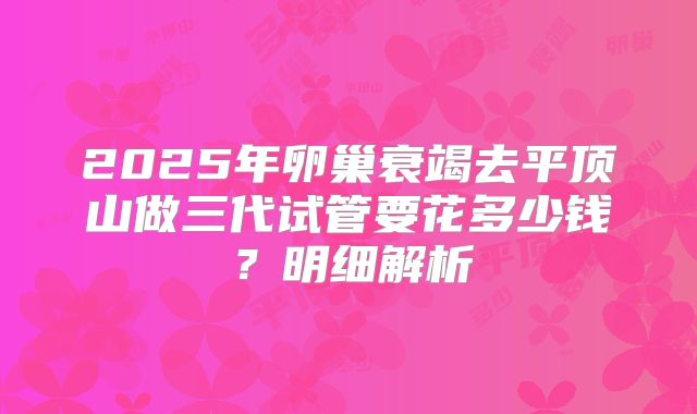 2025年卵巢衰竭去平顶山做三代试管要花多少钱？明细解析