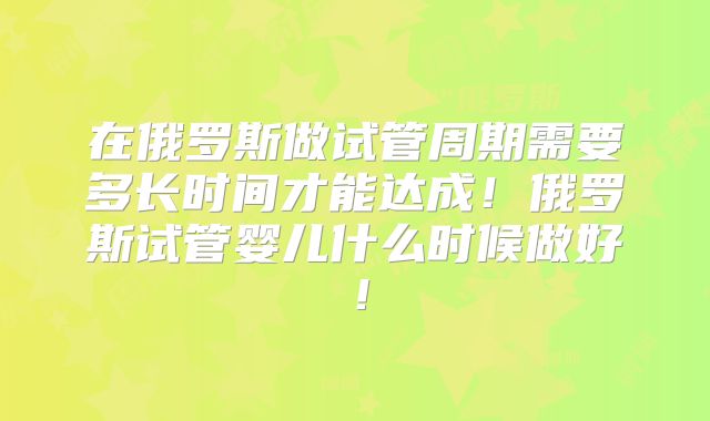 在俄罗斯做试管周期需要多长时间才能达成！俄罗斯试管婴儿什么时候做好！