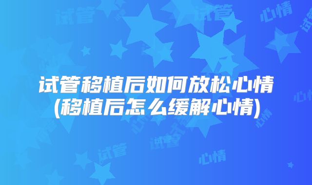 试管移植后如何放松心情(移植后怎么缓解心情)