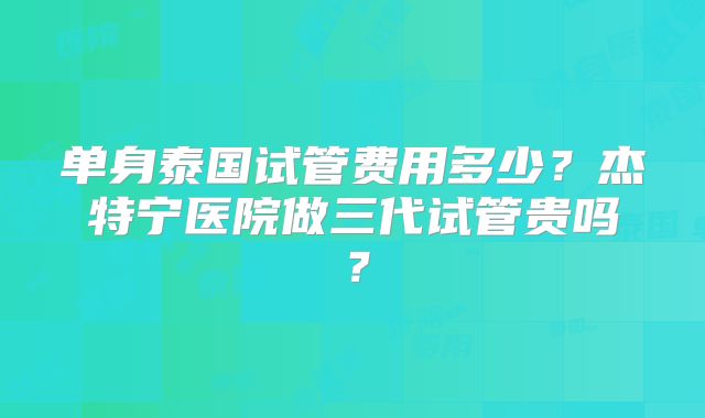 单身泰国试管费用多少？杰特宁医院做三代试管贵吗？