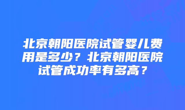 北京朝阳医院试管婴儿费用是多少?北京朝阳医院试管成功率有多高?