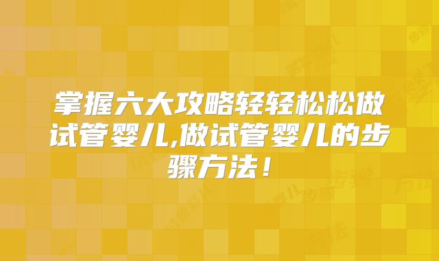 掌握六大攻略轻轻松松做试管婴儿,做试管婴儿的步骤方法!