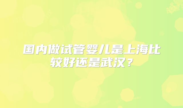 国内做试管婴儿是上海比较好还是武汉?