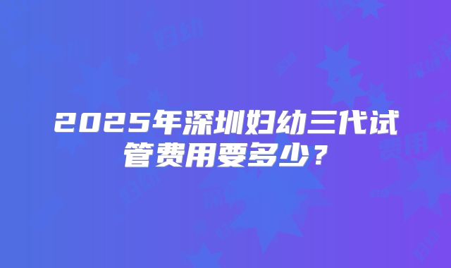 2025年深圳妇幼三代试管费用要多少?