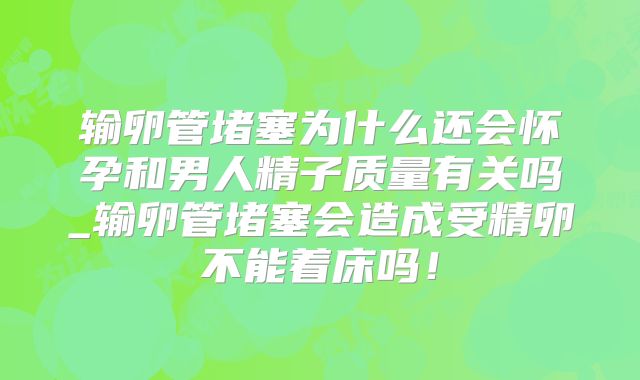 输卵管堵塞为什么还会怀孕和男人精子质量有关吗_输卵管堵塞会造成受精卵不能着床吗！