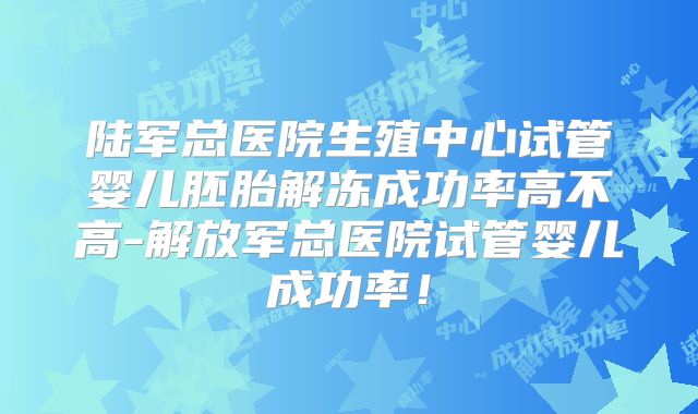 陆军总医院生殖中心试管婴儿胚胎解冻成功率高不高-解放军总医院试管婴儿成功率！