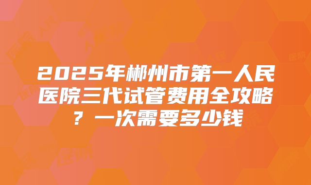 2025年郴州市第一人民医院三代试管费用全攻略?一次需要多少钱