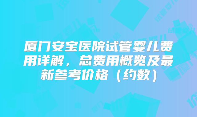厦门安宝医院试管婴儿费用详解,总费用概览及最新参考价格(约数)