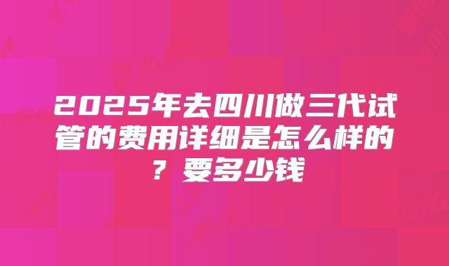 2025年去四川做三代试管的费用详细是怎么样的?要多少钱