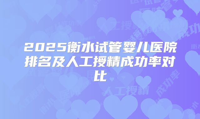 2025衡水试管婴儿医院排名及人工授精成功率对比