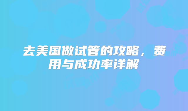 去美国做试管的攻略,费用与成功率详解