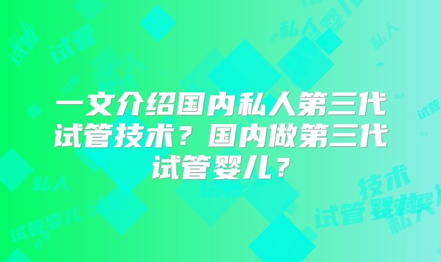 一文介绍国内私人第三代试管技术？国内做第三代试管婴儿？
