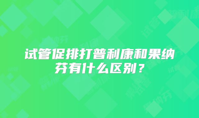 试管促排打普利康和果纳芬有什么区别？