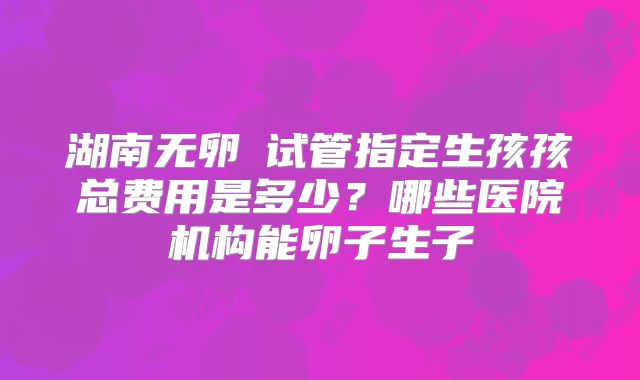 湖南无卵�试管指定生孩孩总费用是多少？哪些医院机构能卵子生子