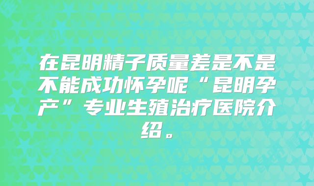 在昆明精子质量差是不是不能成功怀孕呢“昆明孕产”专业生殖治疗医院介绍。