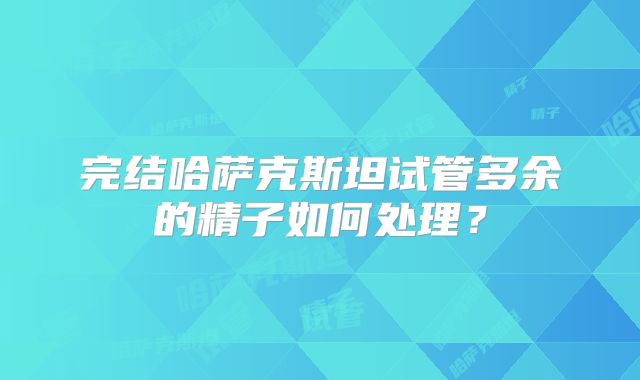 完结哈萨克斯坦试管多余的精子如何处理？