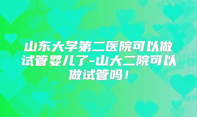 山东大学第二医院可以做试管婴儿了-山大二院可以做试管吗！