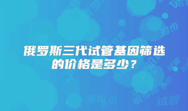 俄罗斯三代试管基因筛选的价格是多少？