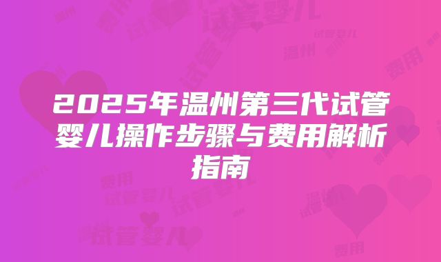2025年温州第三代试管婴儿操作步骤与费用解析指南