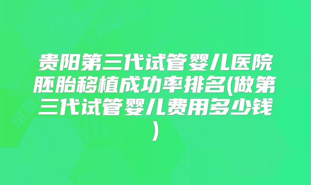 贵阳第三代试管婴儿医院胚胎移植成功率排名(做第三代试管婴儿费用多少钱)