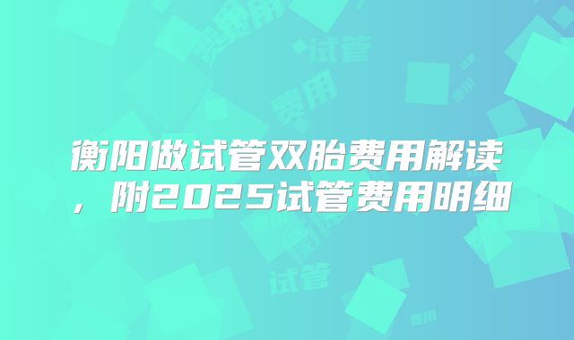 衡阳做试管双胎费用解读,附2025试管费用明细