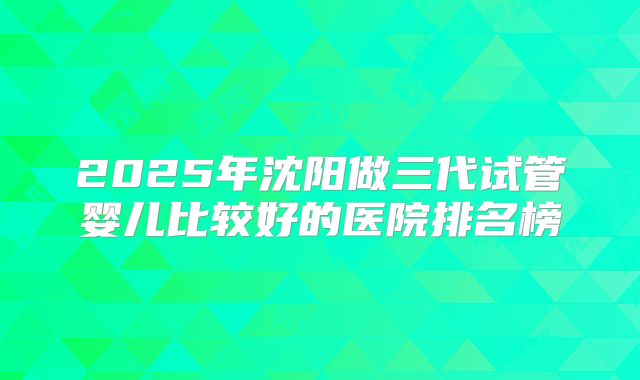 2025年沈阳做三代试管婴儿比较好的医院排名榜