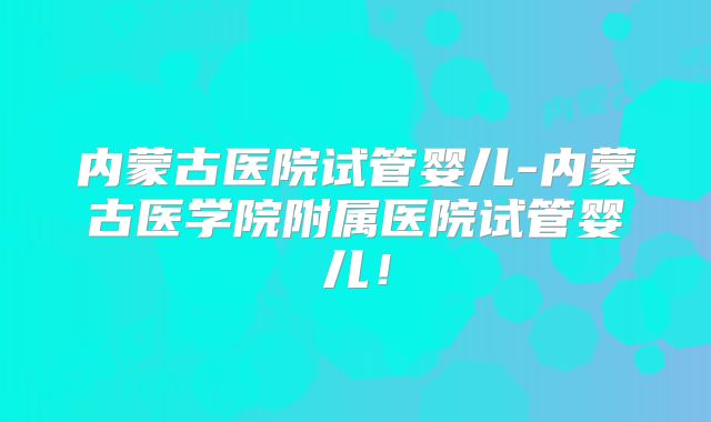 内蒙古医院试管婴儿-内蒙古医学院附属医院试管婴儿！