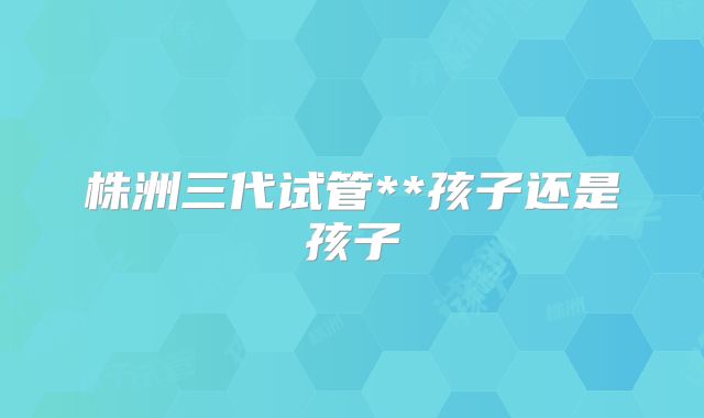 株洲三代试管**孩子还是孩子