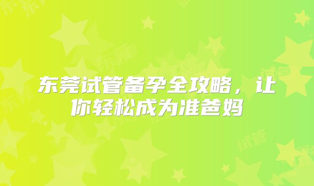 东莞试管备孕全攻略，让你轻松成为准爸妈